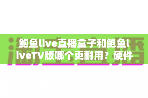 鲍鱼live直播盒子和鲍鱼liveTV版哪个更耐用？硬件、软件、使用习惯三维深度解析，帮你选出更耐久的大屏直播方案