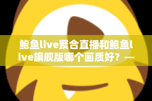 鲍鱼live聚合直播和鲍鱼live旗舰版哪个画质好?——两大版本画质深度对比与选购全攻略 鲍鱼live聚合直播和鲍鱼live旗舰版哪个画质好?——两大版本画质深度对比与选购全攻略