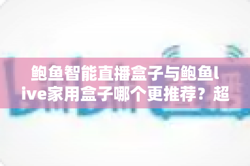 鲍鱼智能直播盒子与鲍鱼live家用盒子哪个更推荐？超全对比评测与选购指南帮你一次看懂