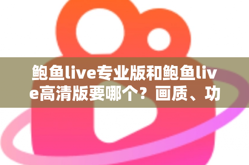鲍鱼live专业版和鲍鱼live高清版要哪个？画质、功能、流畅度全维度对比，帮你找到最适合自己的版本