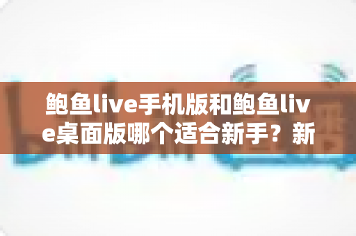 鲍鱼live手机版和鲍鱼live桌面版哪个适合新手？新手入门全攻略与实用选择指南
