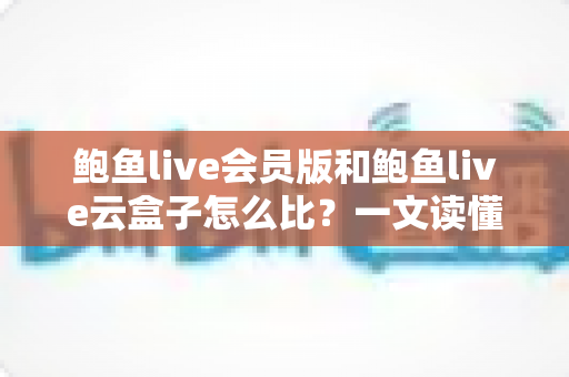 鲍鱼live会员版和鲍鱼live云盒子怎么比?一文读懂区别、体验、费用与选择建议 鲍鱼live会员版和鲍鱼live云盒子怎么比?一文读懂区别、体验、费用与选择建议