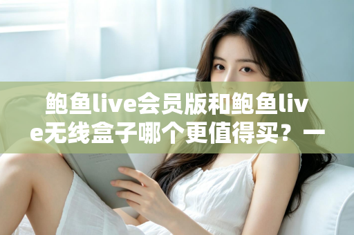 鲍鱼live会员版和鲍鱼live无线盒子哪个更值得买？一篇看懂的全面对比指南