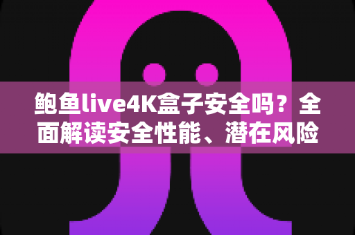 鲍鱼live4K盒子安全吗？全面解读安全性能、潜在风险与选购使用指南