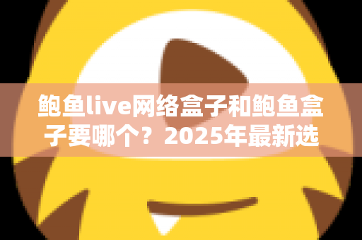 鲍鱼live网络盒子和鲍鱼盒子要哪个?2025年最新选购对比指南与避坑建议 鲍鱼live网络盒子和鲍鱼盒子要哪个?2025年最新选购对比指南与避坑建议