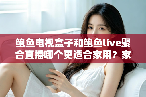 鲍鱼电视盒子和鲍鱼live聚合直播哪个更适合家用？家庭观影方案全面对比与选购指南