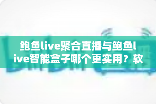 鲍鱼live聚合直播与鲍鱼live智能盒子哪个更实用？软件与硬件全维度深度对比指南