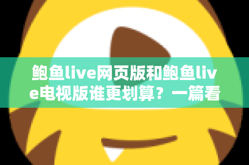 鲍鱼live网页版和鲍鱼live电视版谁更划算？一篇看懂成本与体验的深度对比
