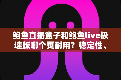 鲍鱼直播盒子和鲍鱼live极速版哪个更耐用？稳定性、维护周期与使用体验的全方位深度对比解析