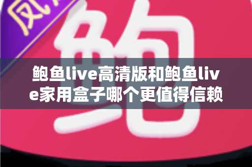 鲍鱼live高清版和鲍鱼live家用盒子哪个更值得信赖？安全、稳定与体验全方位深度评测指南