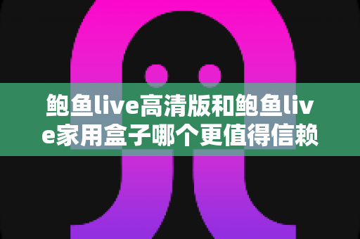 鲍鱼live高清版和鲍鱼live家用盒子哪个更值得信赖？安全、稳定与体验全方位深度评测指南