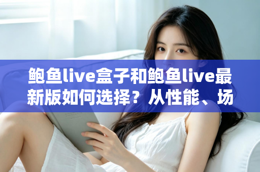 鲍鱼live盒子和鲍鱼live最新版如何选择？从性能、场景到预算的全方位深度对比指南