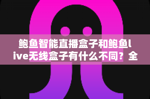 鲍鱼智能直播盒子和鲍鱼live无线盒子有什么不同？全方位对比解析与选购指南