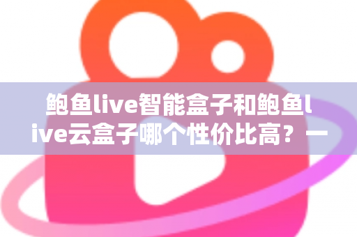 鲍鱼live智能盒子和鲍鱼live云盒子哪个性价比高？一文看懂选购门道