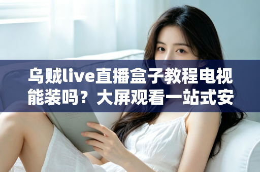乌贼live直播盒子教程电视能装吗？大屏观看一站式安装指南与使用攻略全解析