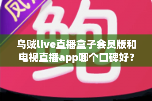 乌贼live直播盒子会员版和电视直播app哪个口碑好?全面解析与选购避坑指南 乌贼live直播盒子会员版和电视直播app哪个口碑好?全面解析与选购避坑指南