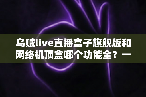 乌贼live直播盒子旗舰版和网络机顶盒哪个功能全？一文读懂两大设备的功能差异与选购指南