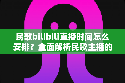 民歌bilibili直播时间怎么安排？全面解析民歌主播的黄金直播时段规划攻略