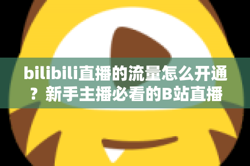 bilibili直播的流量怎么开通？新手主播必看的B站直播流量开通与运营全攻略