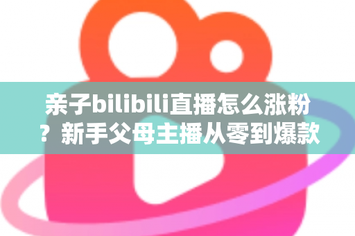 亲子bilibili直播怎么涨粉？新手父母主播从零到爆款的实战涨粉指南