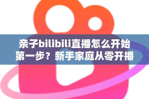 亲子bilibili直播怎么开始第一步？新手家庭从零开播的完整实战指南