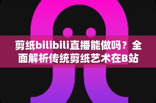 剪纸bilibili直播能做吗?全面解析传统剪纸艺术在B站直播的可行性、玩法与变现全攻略 剪纸bilibili直播能做吗?全面解析传统剪纸艺术在B站直播的可行性、玩法与变现全攻略