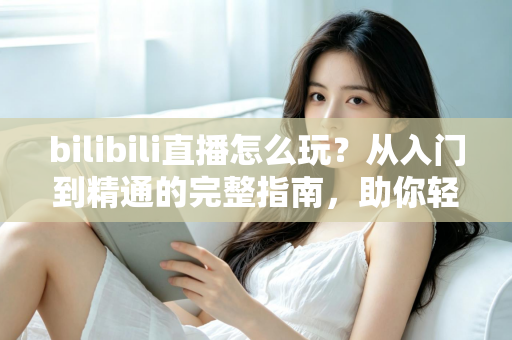 bilibili直播怎么玩？从入门到精通的完整指南，助你轻松玩转B站直播