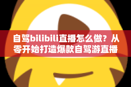自驾bilibili直播怎么做？从零开始打造爆款自驾游直播的完整攻略