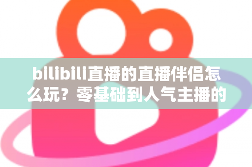 bilibili直播的直播伴侣怎么玩？零基础到人气主播的一篇全流程实战教程