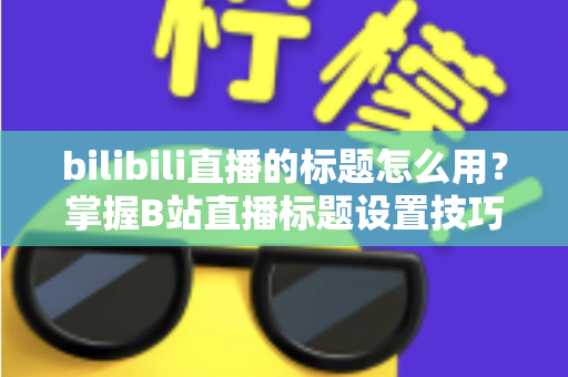 bilibili直播的标题怎么用?掌握B站直播标题设置技巧,让直播间人气快速提升 bilibili直播的标题怎么用?掌握B站直播标题设置技巧,让直播间人气快速提升