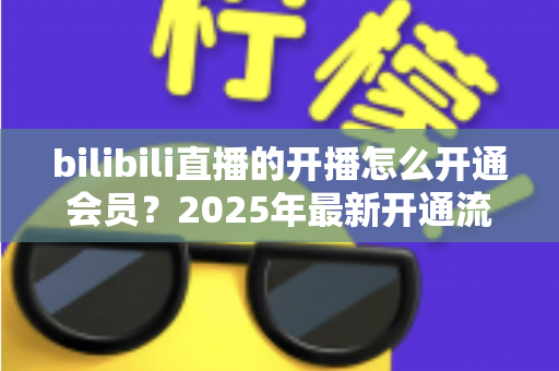 bilibili直播的开播怎么开通会员?2025年最新开通流程与会员权益全解析 bilibili直播的开播怎么开通会员?2025年最新开通流程与会员权益全解析
