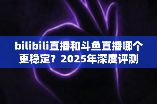 bilibili直播和斗鱼直播哪个更稳定？2025年深度评测与全面对比分析指南