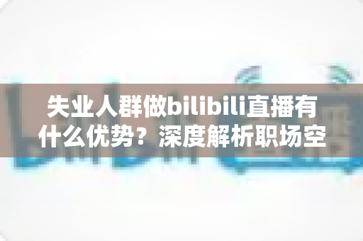 失业人群做bilibili直播有什么优势？深度解析职场空窗期的直播创业新出路