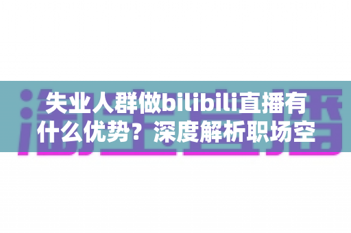失业人群做bilibili直播有什么优势？深度解析职场空窗期的直播创业新出路
