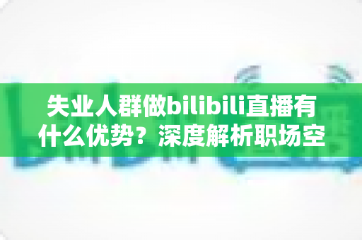 失业人群做bilibili直播有什么优势？深度解析职场空窗期的直播创业新出路