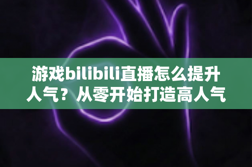 游戏bilibili直播怎么提升人气?从零开始打造高人气直播间的实战攻略 游戏bilibili直播怎么提升人气?从零开始打造高人气直播间的实战攻略