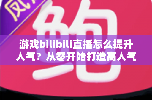 游戏bilibili直播怎么提升人气？从零开始打造高人气直播间的实战攻略