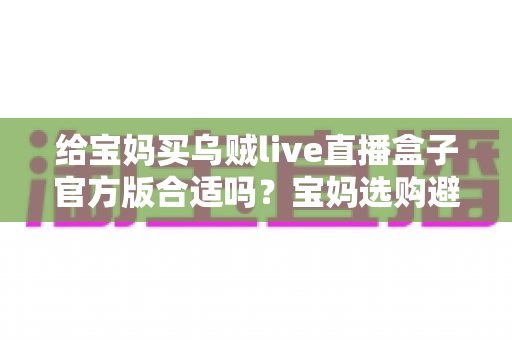 给宝妈买乌贼live直播盒子官方版合适吗?宝妈选购避坑指南与实用建议全解析 给宝妈买乌贼live直播盒子官方版合适吗?宝妈选购避坑指南与实用建议全解析