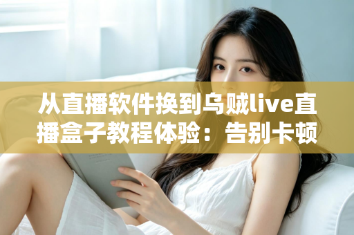 从直播软件换到乌贼live直播盒子教程体验：告别卡顿掉帧，新手也能一次搞定的直播硬件升级实战指南