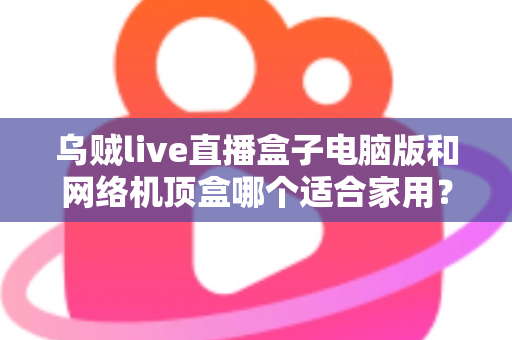 乌贼live直播盒子电脑版和网络机顶盒哪个适合家用？——家庭观影设备深度对比与选购全指南