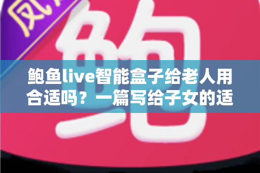 鲍鱼live智能盒子给老人用合适吗？一篇写给子女的适老化选购与使用全指南