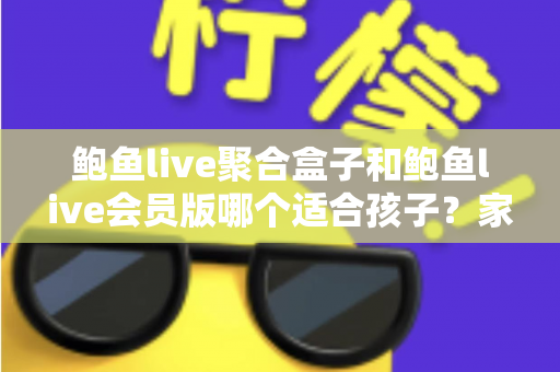 鲍鱼live聚合盒子和鲍鱼live会员版哪个适合孩子？家长必读的全面安全指南与理性选择分析