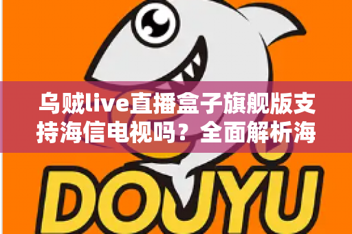 乌贼live直播盒子旗舰版支持海信电视吗？全面解析海信电视安装使用教程与兼容性指南