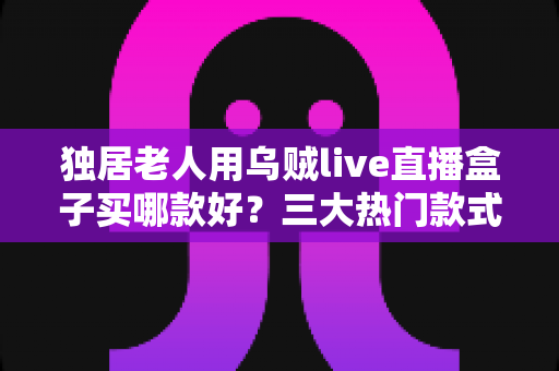 独居老人用乌贼live直播盒子买哪款好？三大热门款式全面解析与贴心选购指南