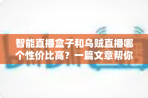 智能直播盒子和乌贼直播哪个性价比高？一篇文章帮你算清这笔账，选对直播工具不踩坑