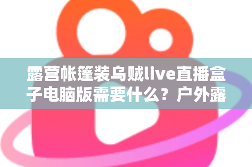 露营帐篷装乌贼live直播盒子电脑版需要什么？户外露营直播装备配置与开播全指南