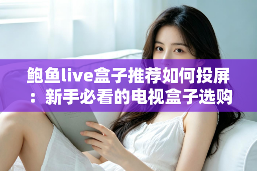 鲍鱼live盒子推荐如何投屏：新手必看的电视盒子选购与投屏完整攻略