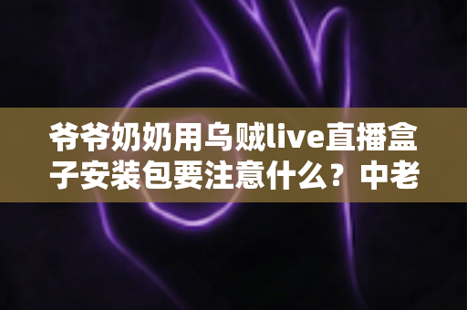 爷爷奶奶用乌贼live直播盒子安装包要注意什么？中老年用户安全安装与避坑全指南