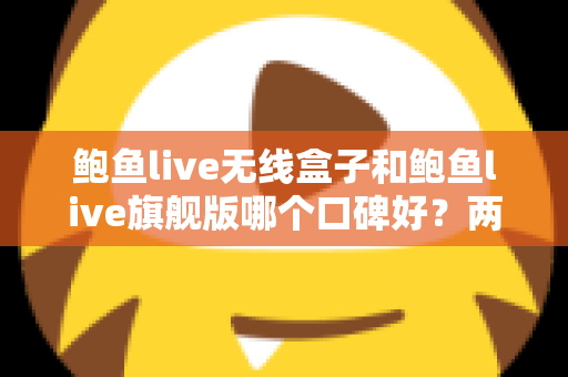 鲍鱼live无线盒子和鲍鱼live旗舰版哪个口碑好？两款热门设备口碑深度对比与选购全攻略