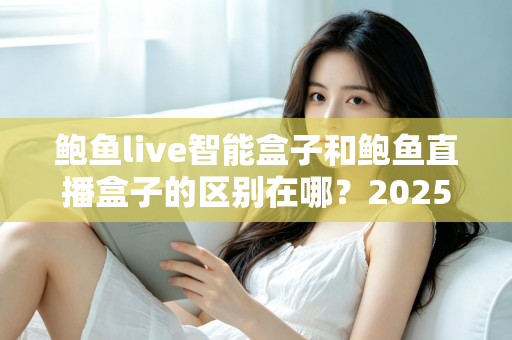 鲍鱼live智能盒子和鲍鱼直播盒子的区别在哪？2025最新选购对比指南帮你一次看懂